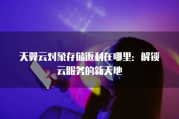 天翼云对象存储返利在哪里:解锁云服务的新天地