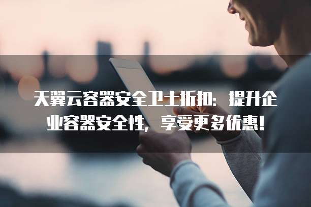 天翼云容器安全卫士折扣:提升企业容器安全性,享受更多优惠!