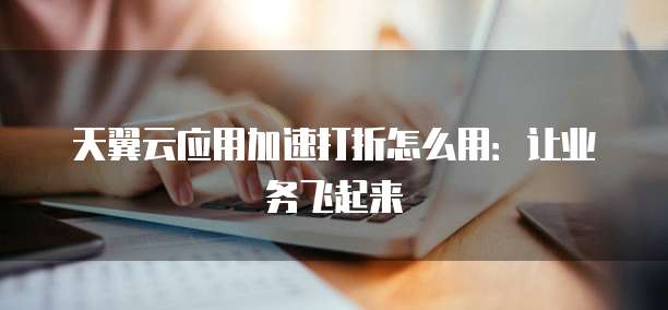 天翼云应用加速打折怎么用:让业务飞起来