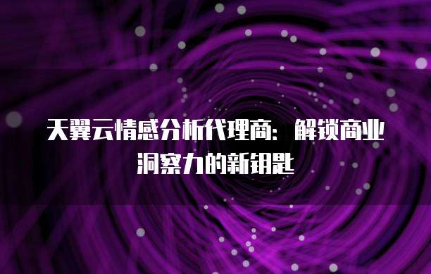 天翼云情感分析代理商：解锁商业洞察力的新钥匙