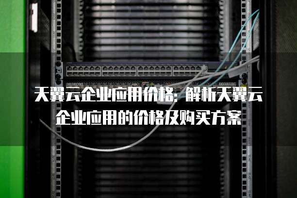 天翼云企业应用价格: 解析天翼云企业应用的价格及购买方案