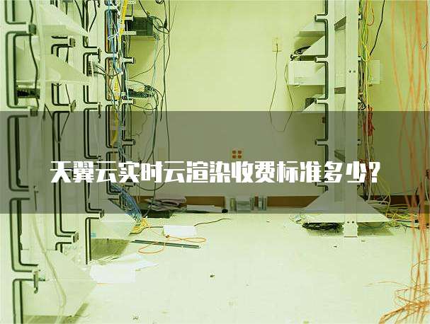 天翼云实时云渲染收费标准多少？