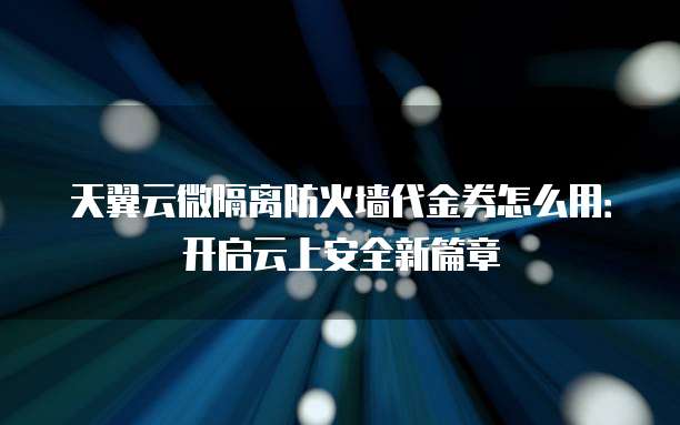 天翼云微隔离防火墙代金券怎么用:开启云上安全新篇章