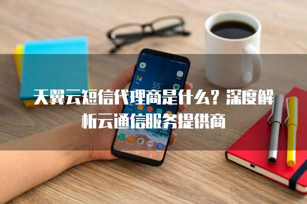 天翼云短信代理商是什么?深度解析云通信服务提供商