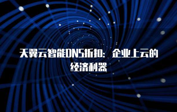 天翼云智能DNS折扣：企业上云的经济利器