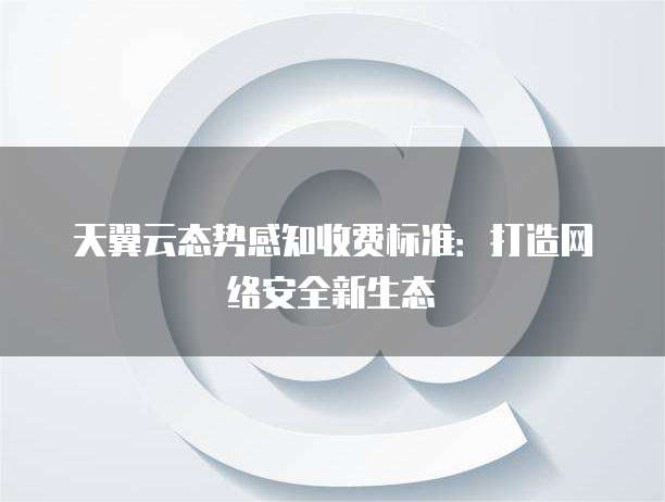 天翼云态势感知收费标准:打造网络安全新生态