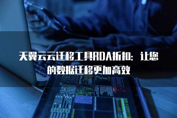 天翼云云迁移工具RDA折扣:让您的数据迁移更加高效