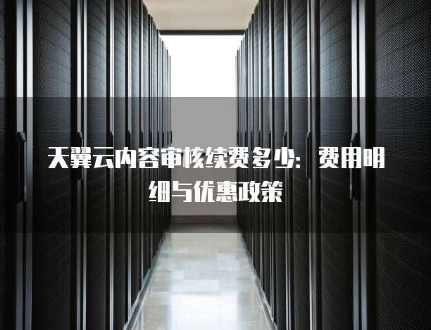 天翼云内容审核续费多少:费用明细与优惠政策