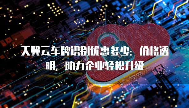 天翼云车牌识别优惠多少:价格透明,助力企业轻松升级