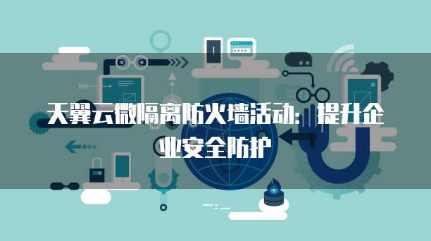 天翼云微隔离防火墙活动：提升企业安全防护