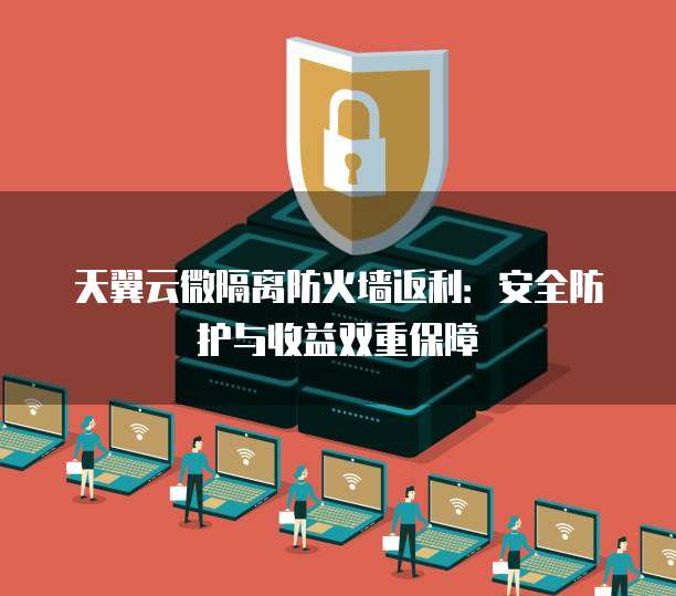 天翼云微隔离防火墙返利:安全防护与收益双重保障