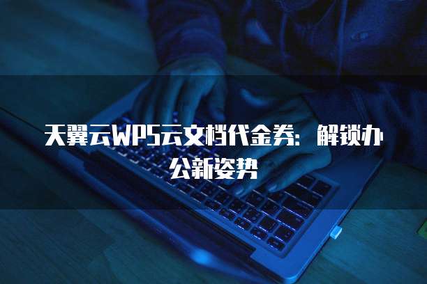 天翼云WPS云文档代金券:解锁办公新姿势