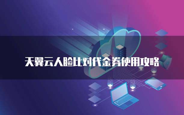 天翼云人脸比对代金券使用攻略