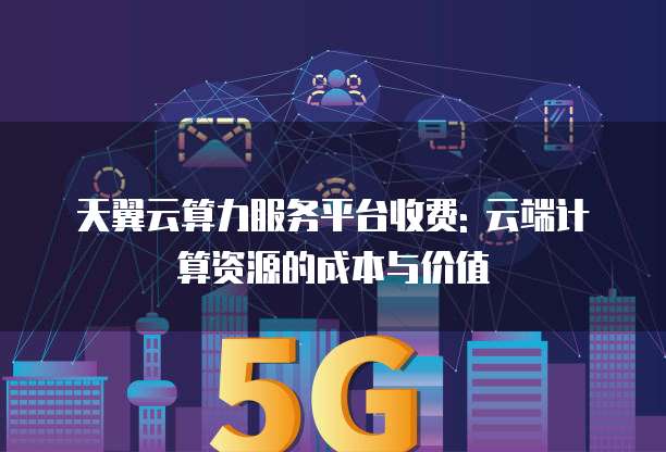 天翼云算力服务平台收费: 云端计算资源的成本与价值