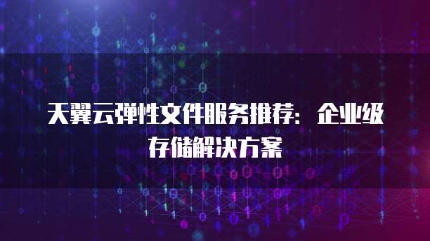 天翼云弹性文件服务推荐:企业级存储解决方案