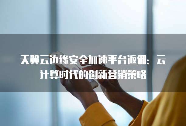 天翼云边缘安全加速平台返佣:云计算时代的创新营销策略