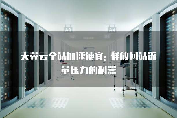 天翼云全站加速便宜: 释放网站流量压力的利器