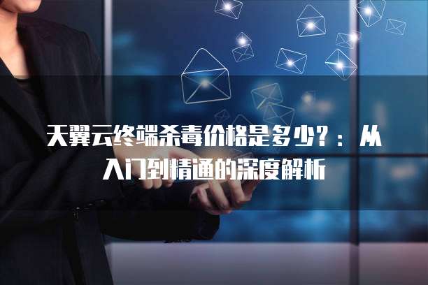 天翼云终端杀毒价格是多少?:从入门到精通的深度解析