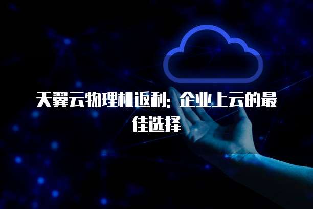 天翼云物理机返利: 企业上云的最佳选择
