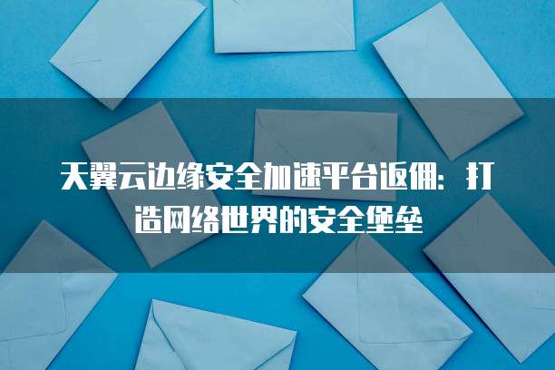 天翼云边缘安全加速平台返佣:打造网络世界的安全堡垒