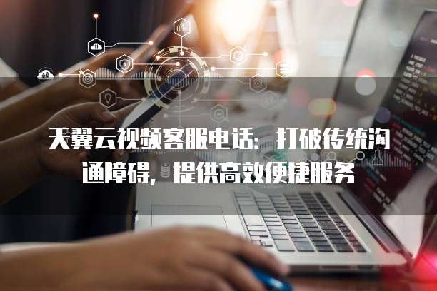 天翼云视频客服电话：打破传统沟通障碍，提供高效便捷服务