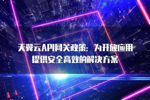 天翼云API网关政策:为开放应用提供安全高效的解决方案