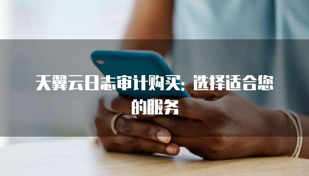 天翼云日志审计购买: 选择适合您的服务