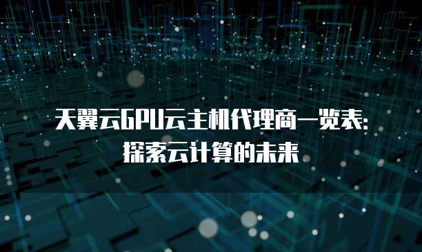 天翼云GPU云主机代理商一览表:探索云计算的未来