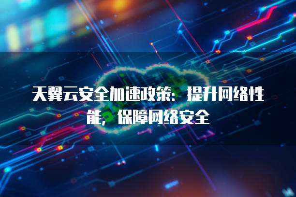 天翼云安全加速政策:提升网络性能,保障网络安全