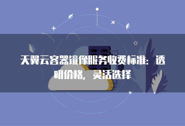 天翼云容器镜像服务收费标准：透明价格，灵活选择