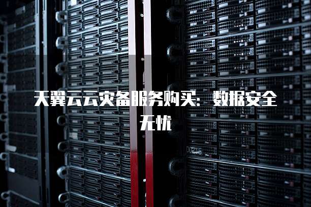 天翼云云灾备服务购买:数据安全无忧