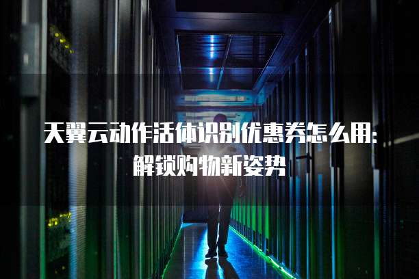 天翼云动作活体识别优惠券怎么用:解锁购物新姿势