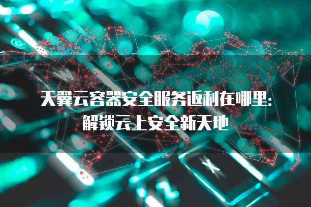 天翼云容器安全服务返利在哪里:解锁云上安全新天地