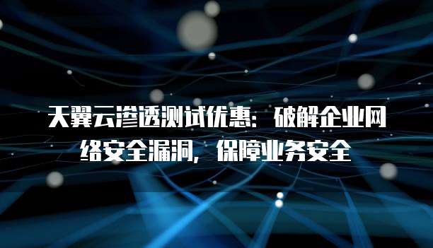 天翼云渗透测试优惠:破解企业网络安全漏洞,保障业务安全