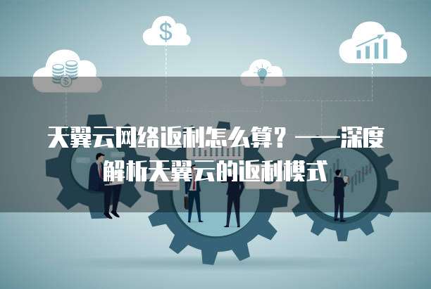 天翼云网络返利怎么算?——深度解析天翼云的返利模式