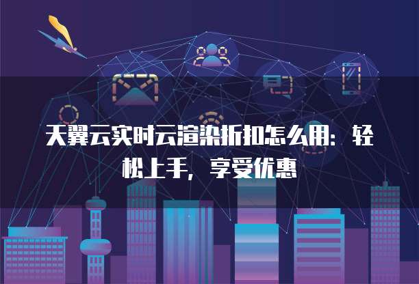 天翼云实时云渲染折扣怎么用:轻松上手,享受优惠