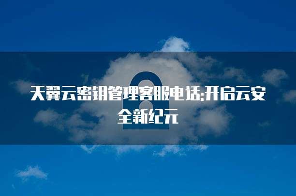 天翼云密钥管理客服电话:开启云安全新纪元