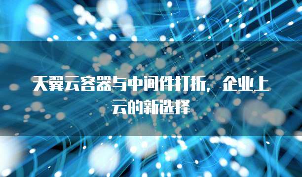 天翼云容器与中间件打折,企业上云的新选择
