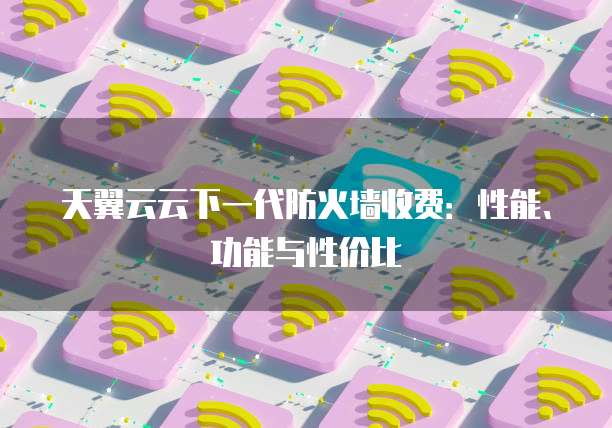 天翼云云下一代防火墙收费：性能、功能与性价比