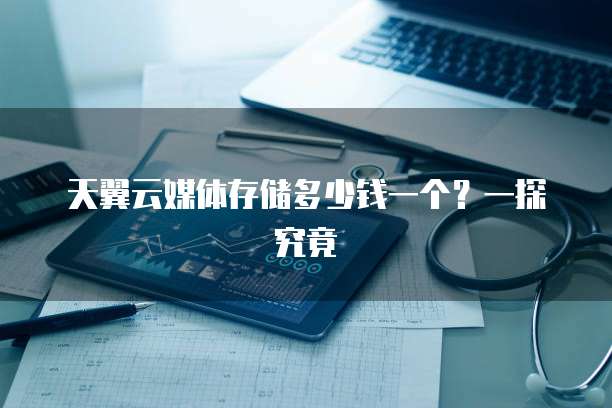 天翼云媒体存储多少钱一个?一探究竟