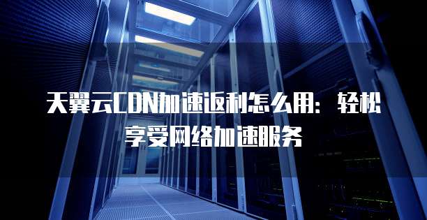 天翼云CDN加速返利怎么用:轻松享受网络加速服务