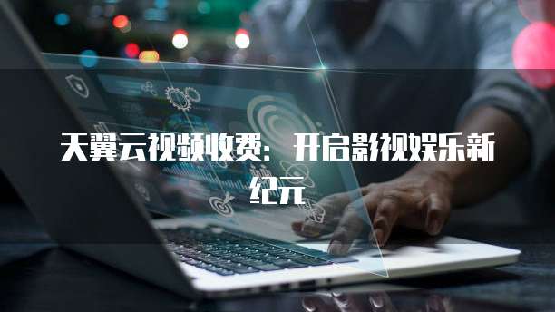 天翼云视频收费:开启影视娱乐新纪元