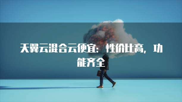 天翼云混合云便宜:性价比高,功能齐全