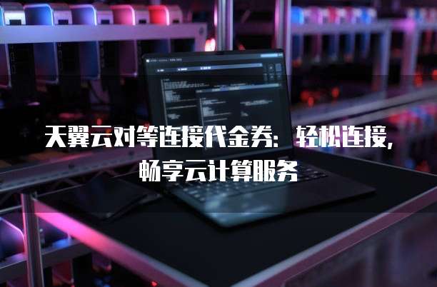 天翼云对等连接代金券:轻松连接,畅享云计算服务