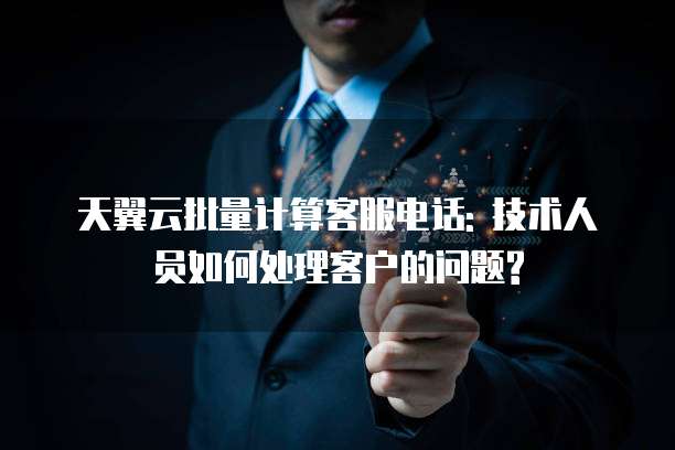 天翼云批量计算客服电话: 技术人员如何处理客户的问题?