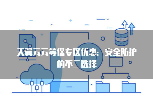 天翼云云等保专区优惠:安全防护的不二选择