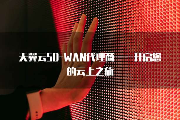天翼云SD-WAN代理商&mdash;&mdash;开启您的云上之旅