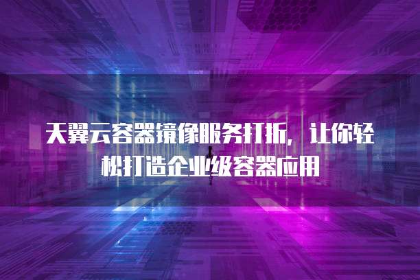 天翼云容器镜像服务打折，让你轻松打造企业级容器应用