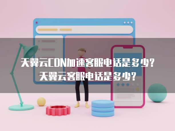 天翼云CDN加速客服电话是多少?天翼云客服电话是多少?