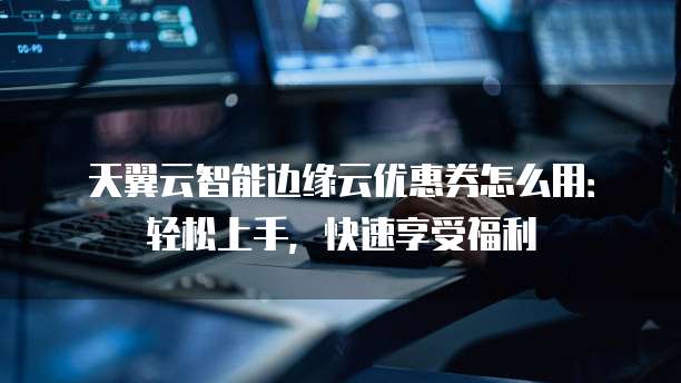 天翼云智能边缘云优惠券怎么用:轻松上手,快速享受福利